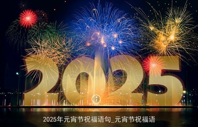 2025年元宵节祝福语句_元宵节祝福语 2025年元宵节祝福语句_元宵节祝福语
