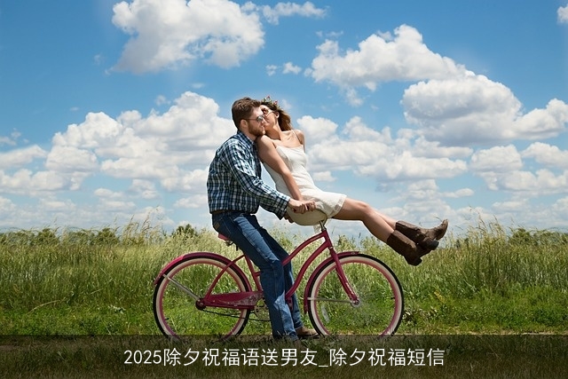 2025除夕祝福语送男友_除夕祝福短信 2025除夕祝福语送男友_除夕祝福短信
