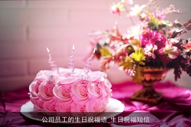 公司员工的生日祝福语_生日祝福短信 公司员工的生日祝福语_生日祝福短信
