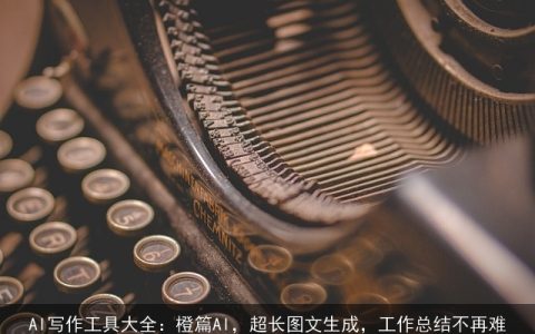 AI写作工具大全：橙篇AI，超长图文生成，工作总结不再难