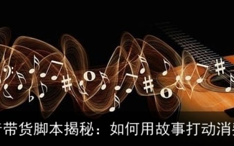 抖音带货脚本揭秘：如何用故事打动消费者