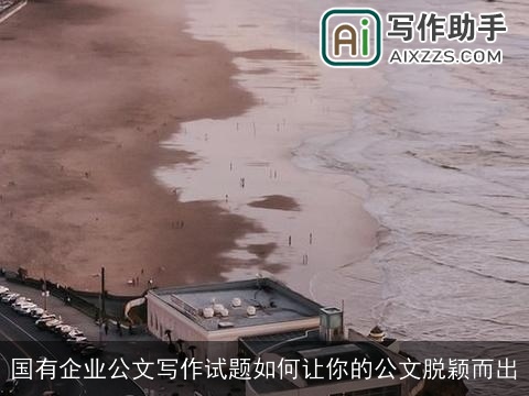 国有企业公文写作试题如何让你的公文脱颖而出