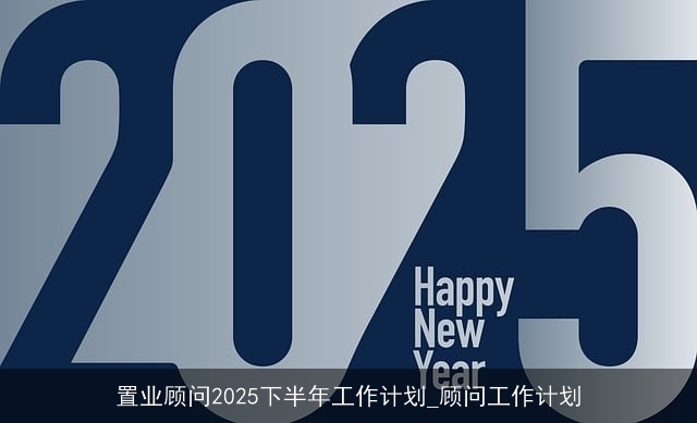 置业顾问2025下半年工作计划_顾问工作计划