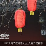 2025元宵节祝福语大全_元宵节祝福语
